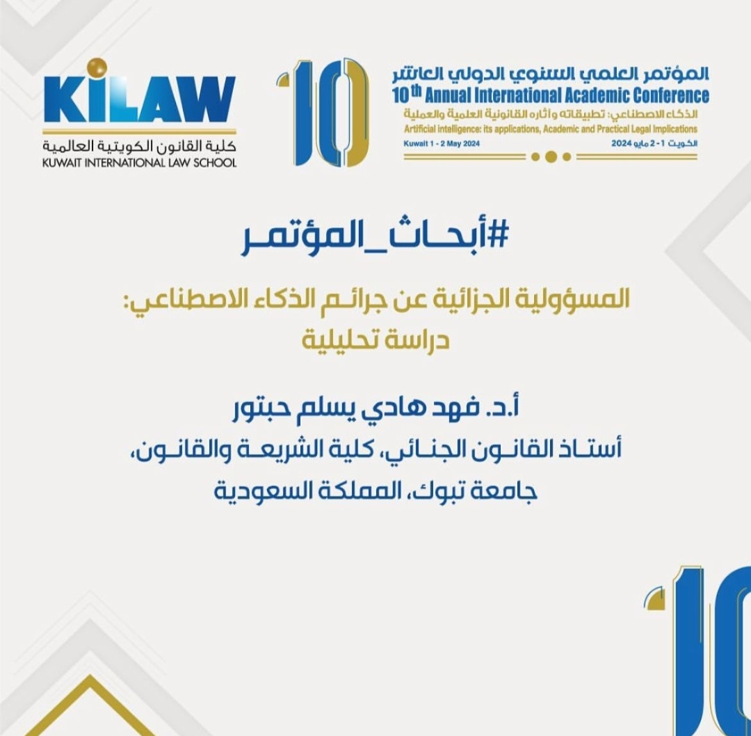 ​عقد مؤتمر الذكاء الاصطناعي بدولة الكويت الشقيقة (1 – 2 مايو 2024م) تحت رعاية رئيس مجلس الوزراء الكويتي، وقد تم تنظيم المؤتمر من قبل كلية القانون الكويتية العالمية، بمشاركة أكثر من خمسة وثمانين باحثًا من مختلف دول العالم والجامعات من خلال تقديم أوراقهم في المؤتمر، بالإضافة إلى مَن وجهت لهم الدعوة من كبار أساتذة الجامعات المختلفة في العالم، وقد كان لجامعة تبوك نصيب في الحضور والمشاركة، فقد شارك الأستاذ الدكتور/ فهد هادي حبتور -أستاذ القانون الجنائي بكلية الشريعة والقانون- بورقة علمية تحت عنوان: المسؤولية الجزائية عن جرائم الذكاء الاصطناعي "دراسة تحليلية" وقد حصلت الورقة المقدمة من جامعة تبوك على جائزة الأبحاث المميزة، وتم تكريم مقدمها من قِبل رئيس مجلس الأمناء الأستاذ الدكتور/ بدر الخليفة، ورئيس الكلية الأستاذ الدكتور/ محمد المقاطع، وعميد الدراسات العليا الأستاذ الدكتور/ أحمد الفارسي، وعميد الكلية الأستاذ الدكتور/ فيصل الكندري. وكانت أبرز التوصيات التي خرجت بها الورقة البحثية هي:ضرورة وضع قوانين تنظم نشاط الذكاء الاصطناعي في المجالات كافة وتحدد المسؤولية الجزائية لكل من تسبب في جرائم الذكاء الاصطناعي، بما يواكب رؤية الدول تجاه الذكاء الاصطناعي في تحقيق التنمية المستدامة.ضرورة إيجاد حلول لإمكانية المساءلة الجزائية لكيانات الذكاء الاصطناعي حينما يتعذر توجيه المساءلة للمتسبب في جرائم الذكاء الاصطناعي عن طريق قوانين ولوائح تقرر ذلك لمواجهة خطورة هذه الجرائم ومكافحتها.ضرورة عقد مؤتمرات دولية لمناقشة وضع جرائم الذكاء الاصطناعي وكيفية معالجتها، سواء في الإطار الوطني أو ضمن الإطار الدولي.وقد اختتم المؤتمر بتوصيات، منها:ضرورة وضع قوانين للحد من خطورة استعمال الذكاء الاصطناعي وتقنين برامجه وخدماته.وضع قوانين تحدد المسؤولية المدنية لجبر الأضرار على مستخدمي الذكاء الاصطناعي ومن له صلة بها.وضع قوانين خاصة وواضحة تحدد المسؤولية الجزائية وعقوبات لمواجهة جرائم الذكاء الاصطناعي.عدم الاعتراف بالشخصية القانونية لروبوتات الذكاء الاصطناعي فهي مجرد آلات لمحاكاة العقل البشري يتحكم بها الإنسان.​