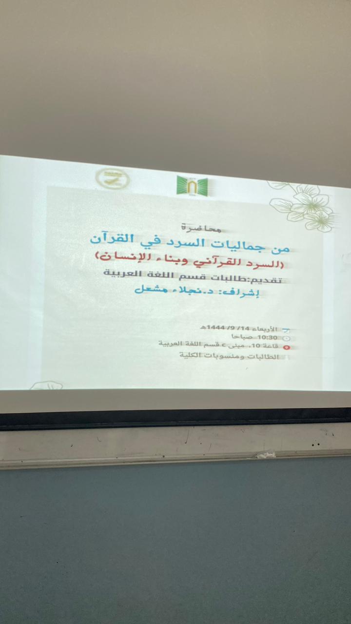 ​قدم قسم اللغة العربية اليوم محاضرة بعنوان: من جماليات السرد في القرآن(السرد وبناء الإنسان)عرض فيها مفهوم السرد، والإشارة لبعض جمالياته في القرآن، والوقوف على خصوصية السرد القرآني في بناء الإنسان من خلال التعرض لنماذج من قصصه.قدم العرض الطالبات بإشراف د. نجلاء مشعل، وحضور د. سميرة الأزوري مشرفة القسم، وبعض أستاذات القسم وأقسام الكلية.